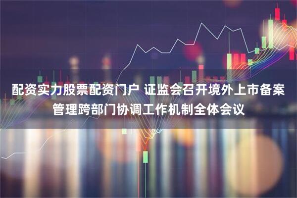 配资实力股票配资门户 证监会召开境外上市备案管理跨部门协调工作机制全体会议