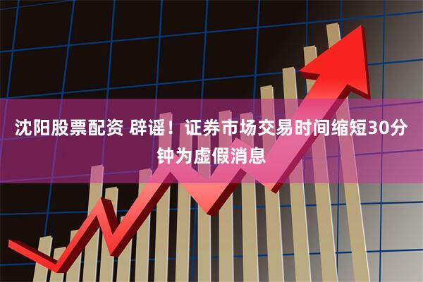 沈阳股票配资 辟谣！证券市场交易时间缩短30分钟为虚假消息