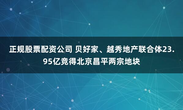 正规股票配资公司 贝好家、越秀地产联合体23.95亿竞得北京昌平两宗地块