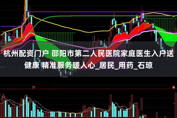 杭州配资门户 邵阳市第二人民医院家庭医生入户送健康 精准服务暖人心_居民_用药_石琼