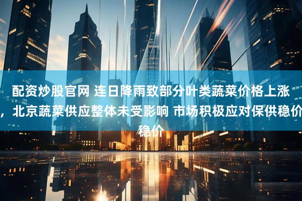 配资炒股官网 连日降雨致部分叶类蔬菜价格上涨，北京蔬菜供应整体未受影响 市场积极应对保供稳价