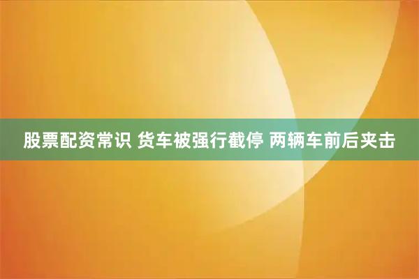 股票配资常识 货车被强行截停 两辆车前后夹击