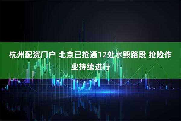 杭州配资门户 北京已抢通12处水毁路段 抢险作业持续进行