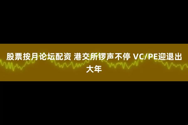 股票按月论坛配资 港交所锣声不停 VC/PE迎退出大年