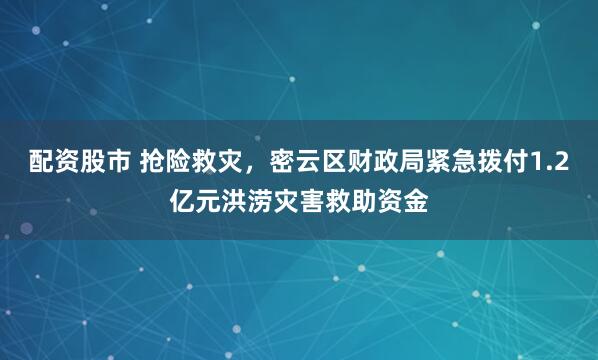 配资股市 抢险救灾，密云区财政局紧急拨付1.2亿元洪涝灾害救助资金