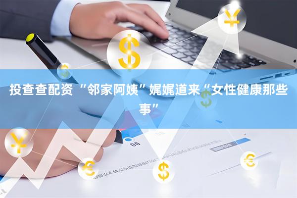 投查查配资 “邻家阿姨”娓娓道来“女性健康那些事”