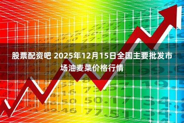 股票配资吧 2025年12月15日全国主要批发市场油麦菜价格行情
