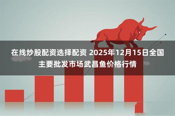 在线炒股配资选择配资 2025年12月15日全国主要批发市场武昌鱼价格行情