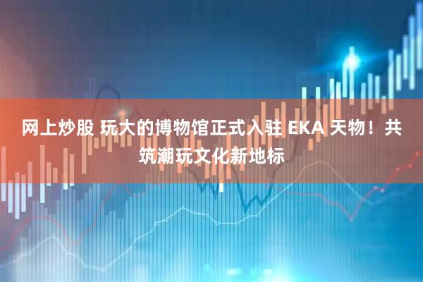 网上炒股 玩大的博物馆正式入驻 EKA 天物！共筑潮玩文化新地标