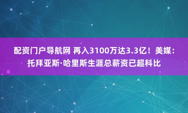 配资门户导航网 再入3100万达3.3亿！美媒：托拜亚斯·哈里斯生涯总薪资已超科比