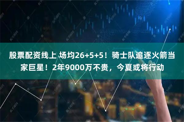 股票配资线上 场均26+5+5！骑士队追逐火箭当家巨星！2年9000万不贵，今夏或将行动
