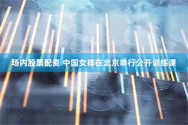 场内股票配资 中国女排在北京举行公开训练课
