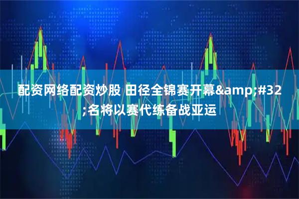 配资网络配资炒股 田径全锦赛开幕 名将以赛代练备战亚运